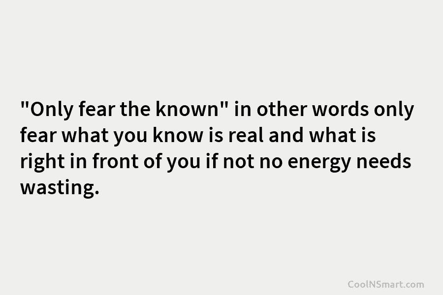 “Only fear the known” in other words only fear what you know is real and...
