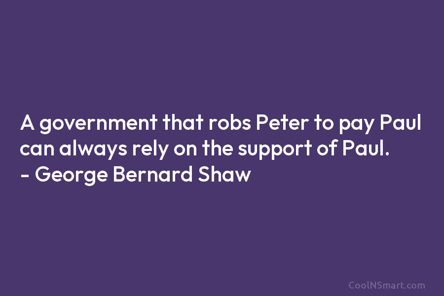 A government that robs Peter to pay Paul can always rely on the support of Paul. – George Bernard Shaw