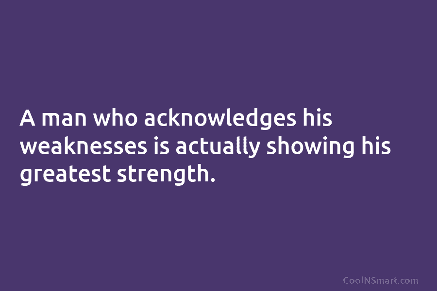 A man who acknowledges his weaknesses is actually showing his greatest strength.