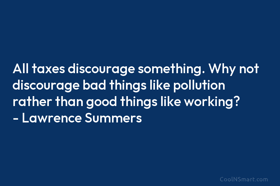 All taxes discourage something. Why not discourage bad things like pollution rather than good things like working? – Lawrence Summers