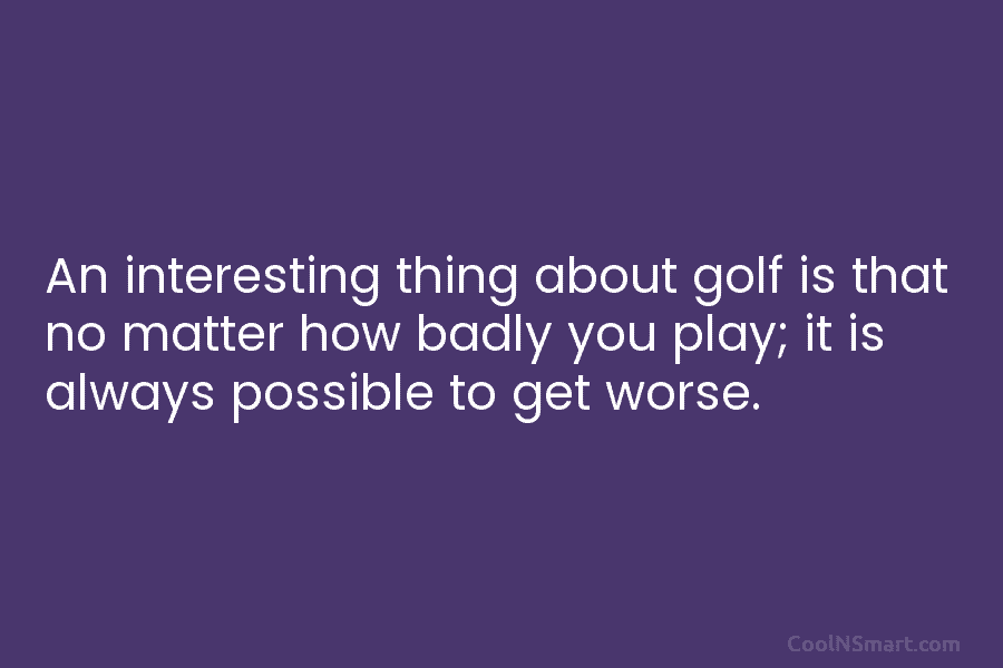 An interesting thing about golf is that no matter how badly you play; it is...