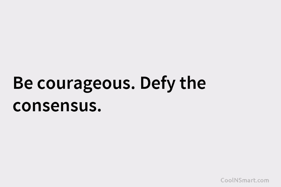 Be courageous. Defy the consensus.