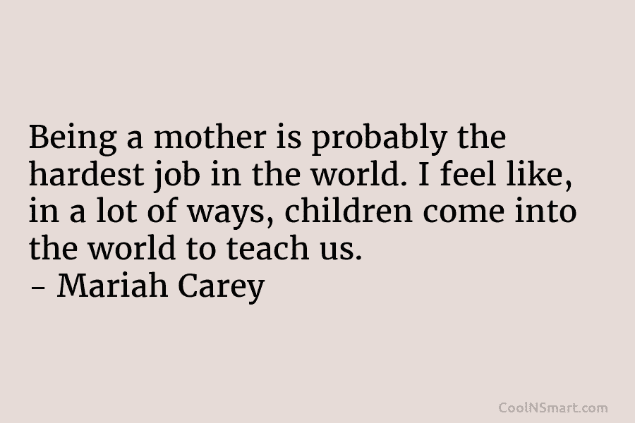 Being a mother is probably the hardest job in the world. I feel like, in a lot of ways, children...
