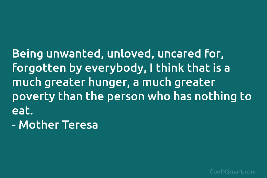 Being unwanted, unloved, uncared for, forgotten by everybody, I think that is a much greater...