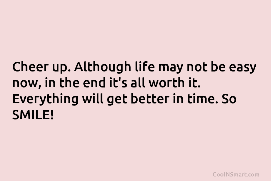 Cheer up. Although life may not be easy now, in the end it’s all worth it. Everything will get better...