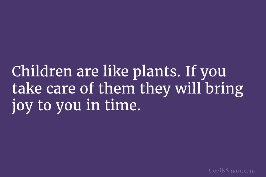 Children are like plants. If you take care of them they will bring joy to you in time.