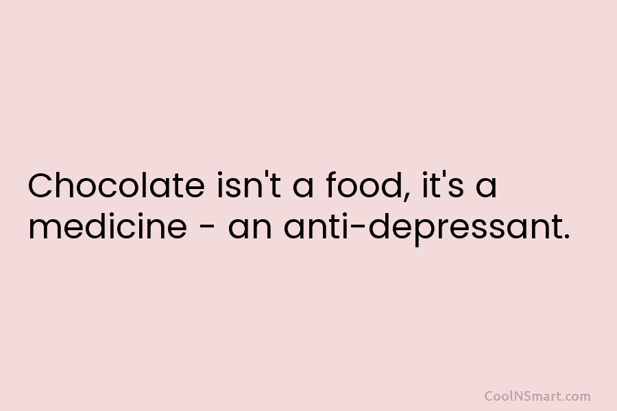 Chocolate isn’t a food, it’s a medicine – an anti-depressant.