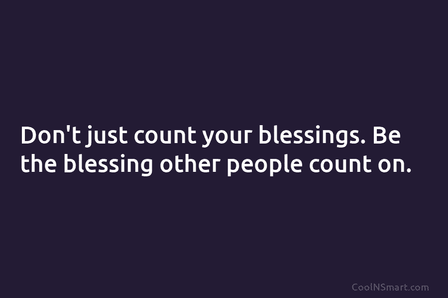 Don’t just count your blessings. Be the blessing other people count on.