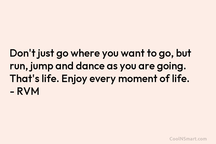 Don’t just go where you want to go, but run, jump and dance as you are going. That’s life. Enjoy...