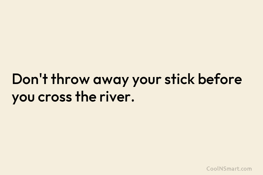 Don’t throw away your stick before you cross the river.