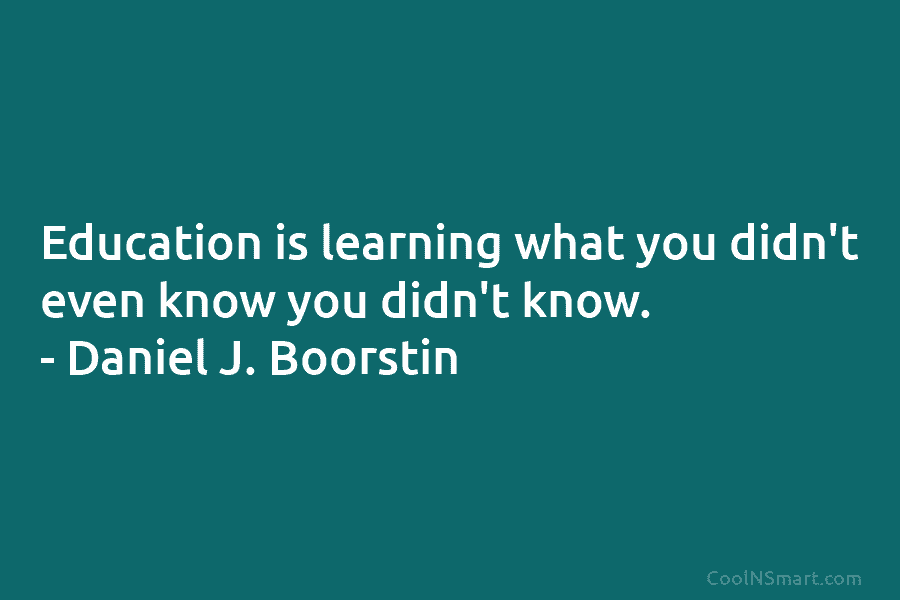 Education is learning what you didn’t even know you didn’t know. – Daniel J. Boorstin
