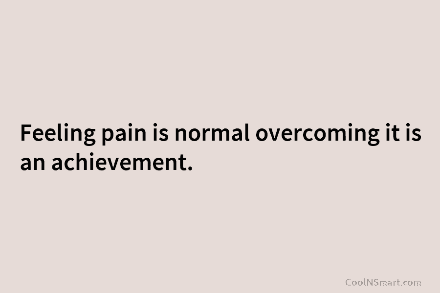Feeling pain is normal overcoming it is an achievement.