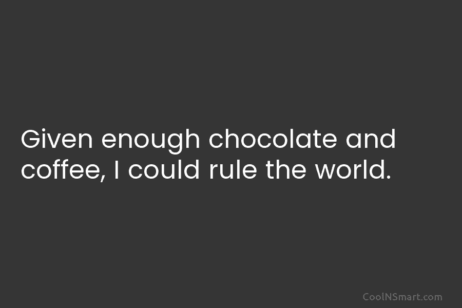 Given enough chocolate and coffee, I could rule the world.