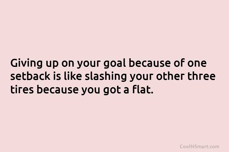 Giving up on your goal because of one setback is like slashing your other three tires because you got a...