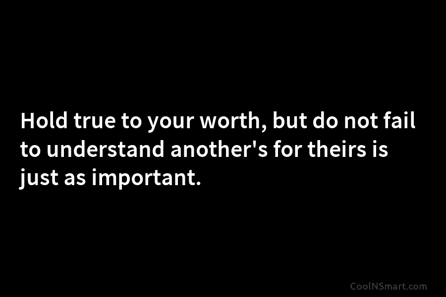 Hold true to your worth, but do not fail to understand another’s for theirs is just as important.