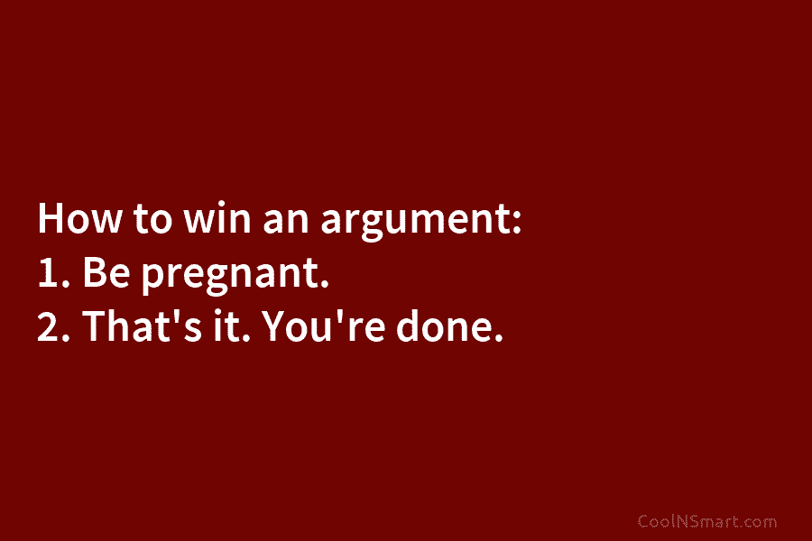 How to win an argument: 1. Be pregnant. 2. That’s it. You’re done.