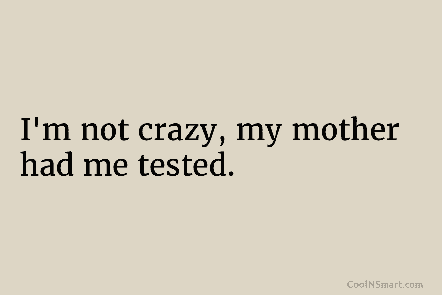 I’m not crazy, my mother had me tested.