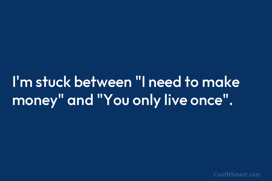 I’m stuck between “I need to make money” and “You only live once”.