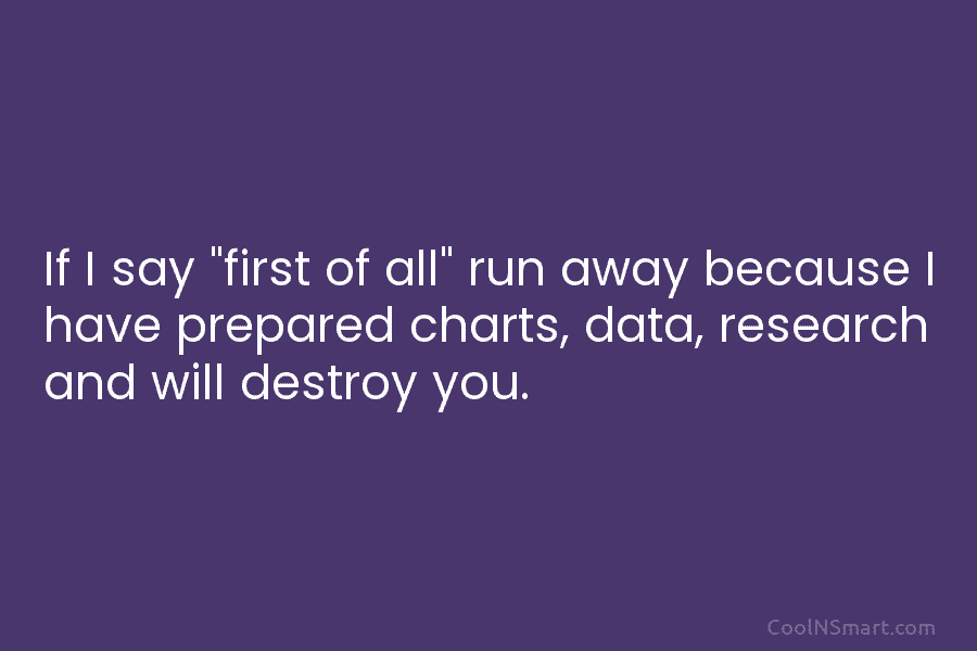 If I say “first of all” run away because I have prepared charts, data, research...