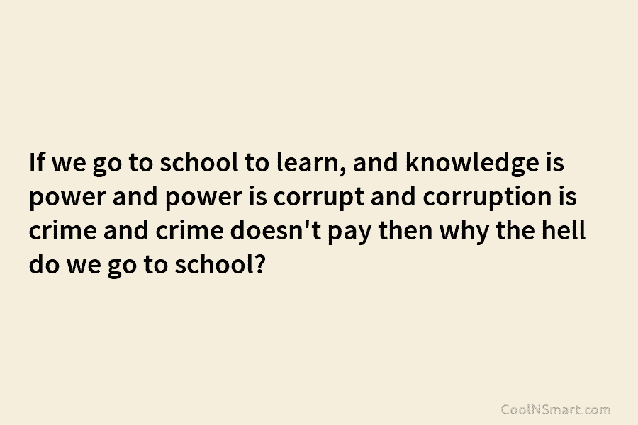 If we go to school to learn, and knowledge is power and power is corrupt...