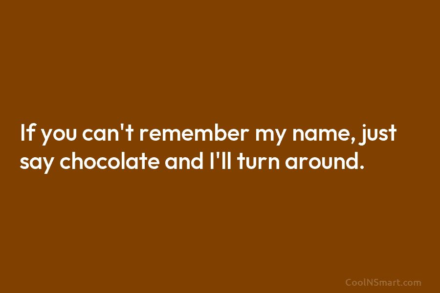 If you can’t remember my name, just say chocolate and I’ll turn around.
