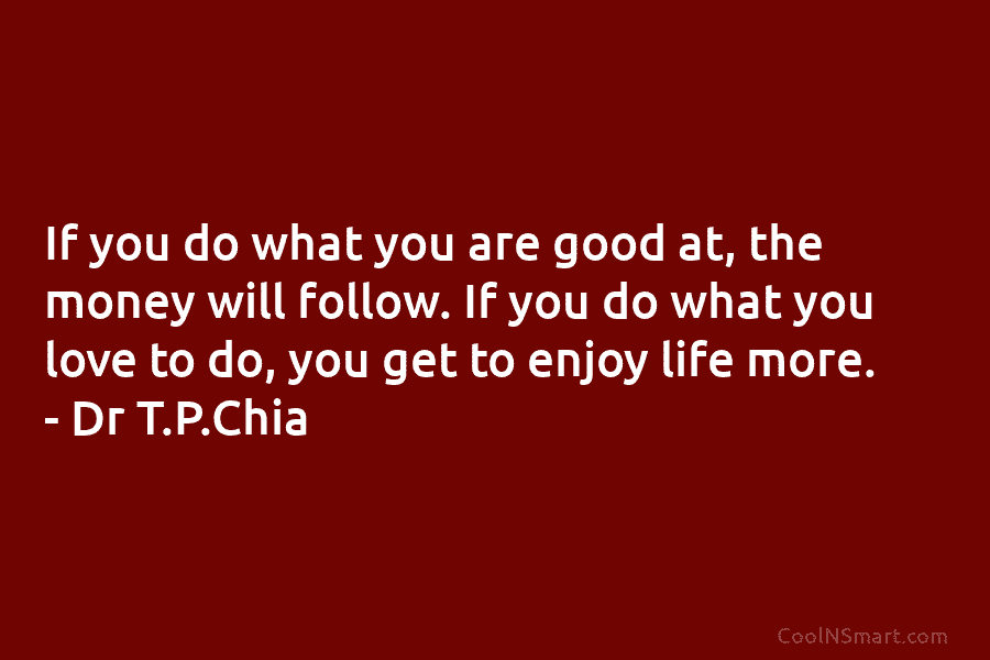 If you do what you are good at, the money will follow. If you do...