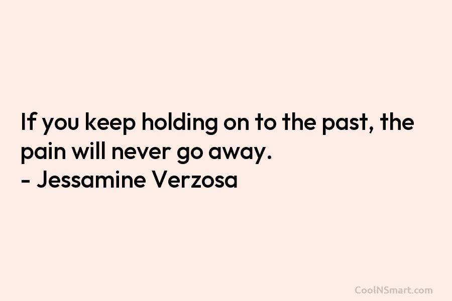 If you keep holding on to the past, the pain will never go away. – Jessamine Verzosa