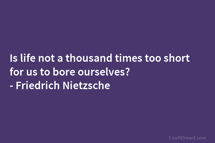 Is life not a thousand times too short for us to bore ourselves? – Friedrich Nietzsche