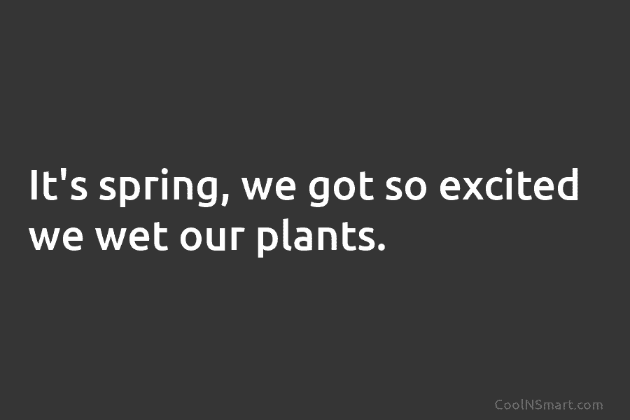 It’s spring, we got so excited we wet our plants.