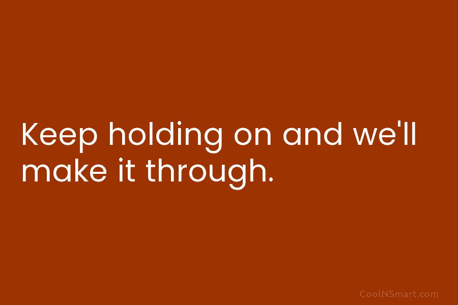 Keep holding on and we’ll make it through.