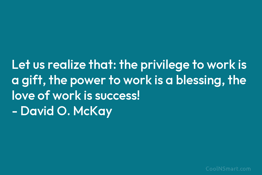 Let us realize that: the privilege to work is a gift, the power to work...