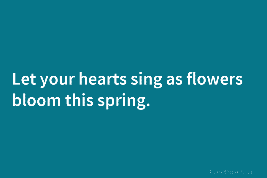 Let your hearts sing as flowers bloom this spring.