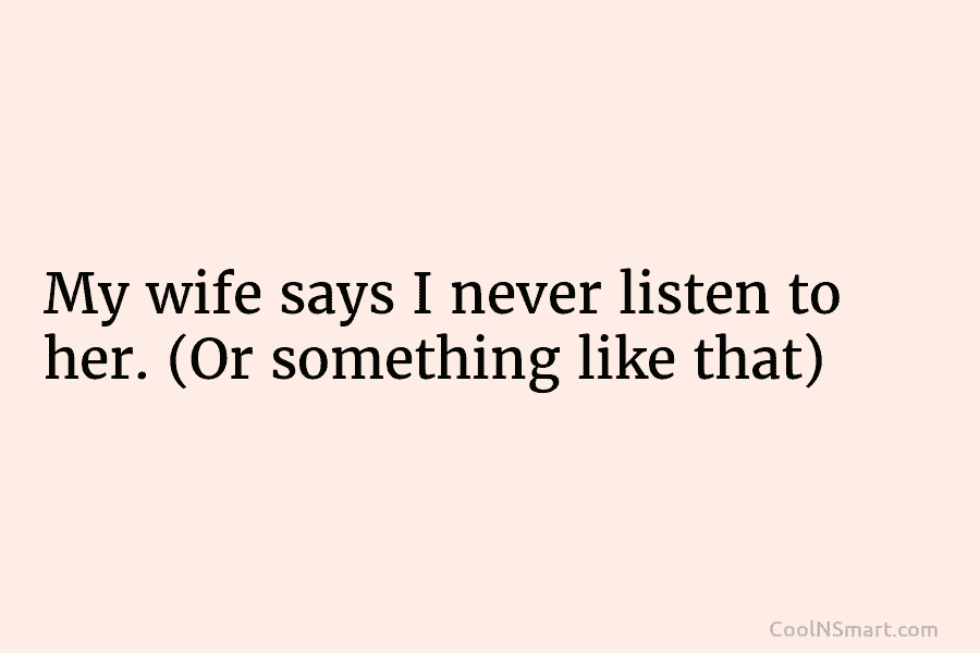My wife says I never listen to her. (Or something like that)
