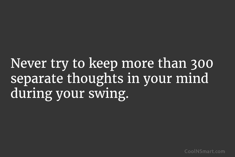 Never try to keep more than 300 separate thoughts in your mind during your swing.
