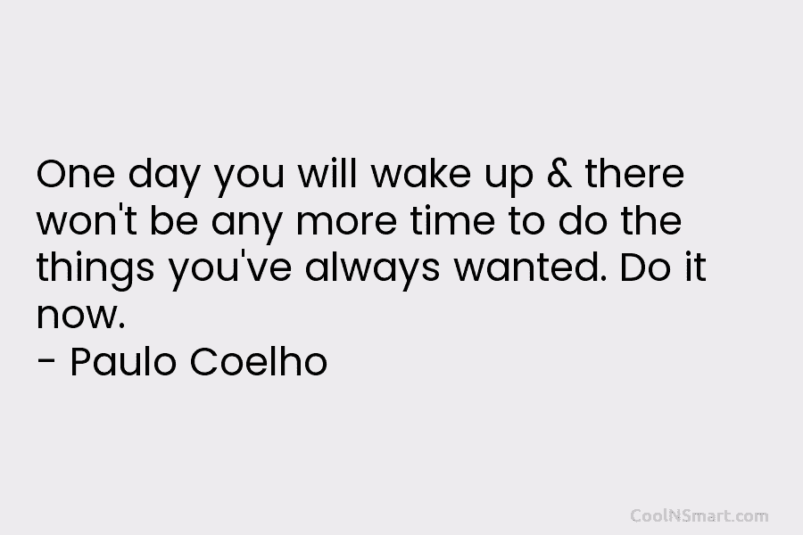 One day you will wake up & there won’t be any more time to do the things you’ve always wanted....
