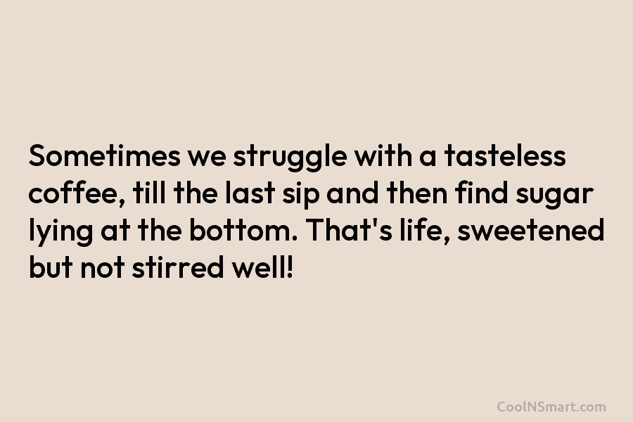 Sometimes we struggle with a tasteless coffee, till the last sip and then find sugar...