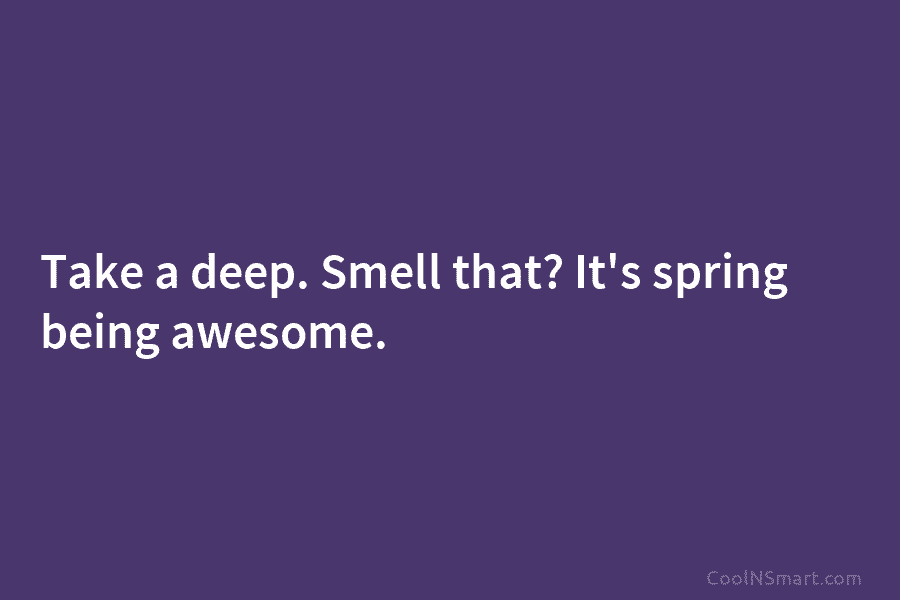 Take a deep. Smell that? It’s spring being awesome.