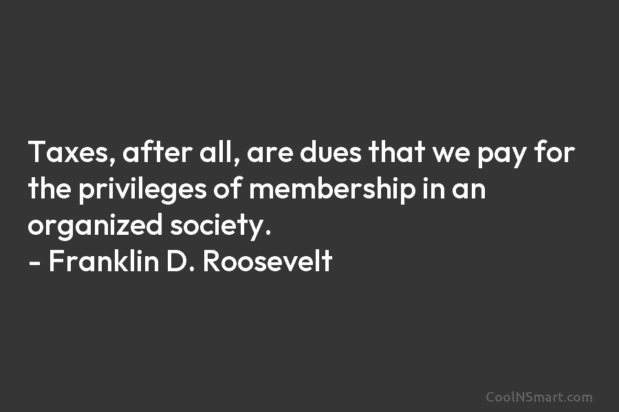 Taxes, after all, are dues that we pay for the privileges of membership in an organized society. – Franklin D....