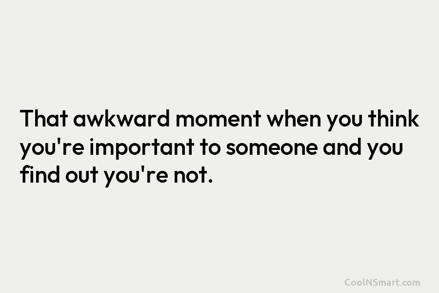 That awkward moment when you think you’re important to someone and you find out you’re...