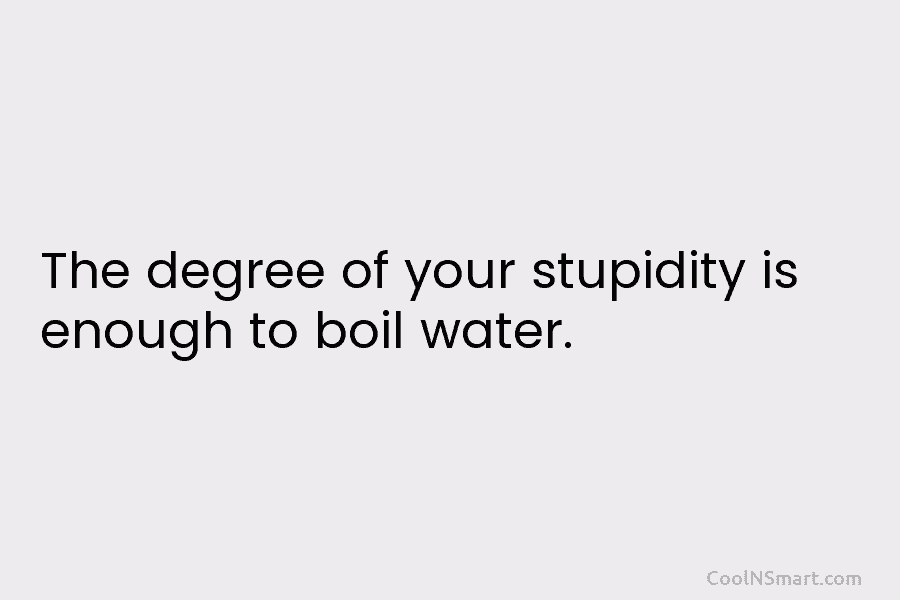 The degree of your stupidity is enough to boil water.