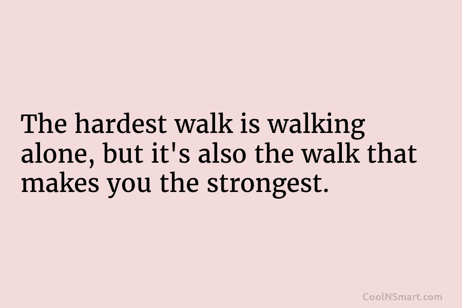 The hardest walk is walking alone, but it’s also the walk that makes you the strongest.