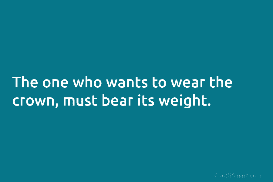 The one who wants to wear the crown, must bear its weight.