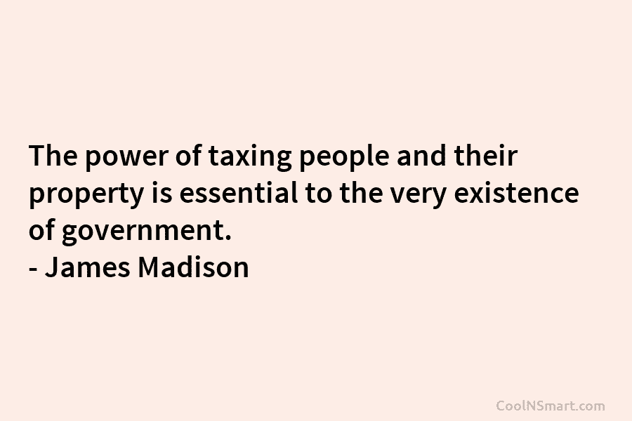 The power of taxing people and their property is essential to the very existence of government. – James Madison