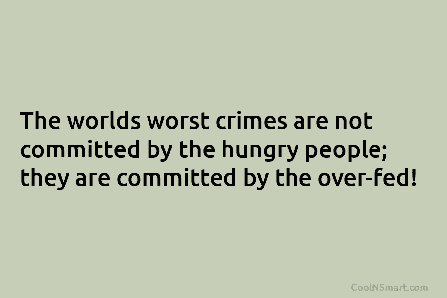 The worlds worst crimes are not committed by the hungry people; they are committed by the over-fed!