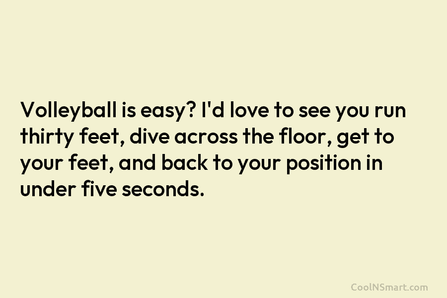 Volleyball is easy? I’d love to see you run thirty feet, dive across the floor, get to your feet, and...