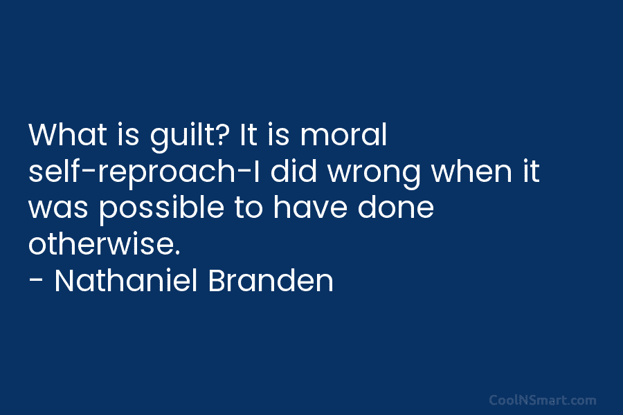 What is guilt? It is moral self-reproach-I did wrong when it was possible to have done otherwise. – Nathaniel Branden
