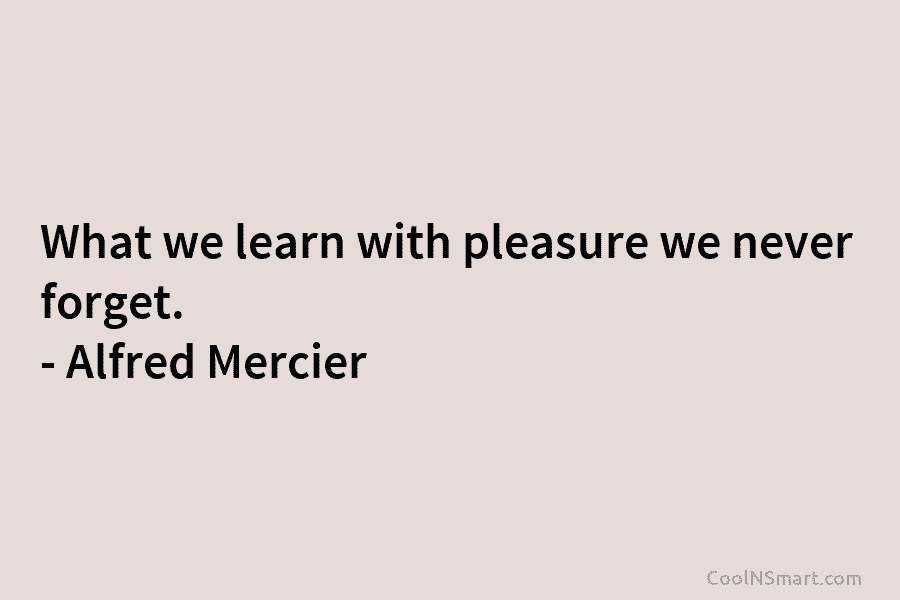 What we learn with pleasure we never forget. – Alfred Mercier