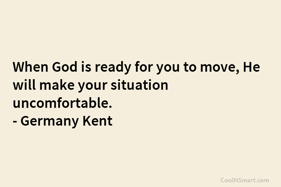 When God is ready for you to move, He will make your situation uncomfortable. – Germany Kent