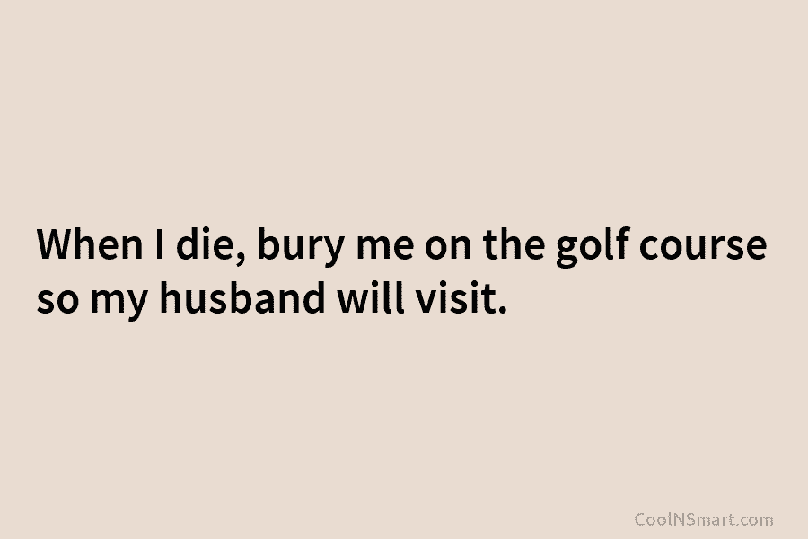 When I die, bury me on the golf course so my husband will visit.