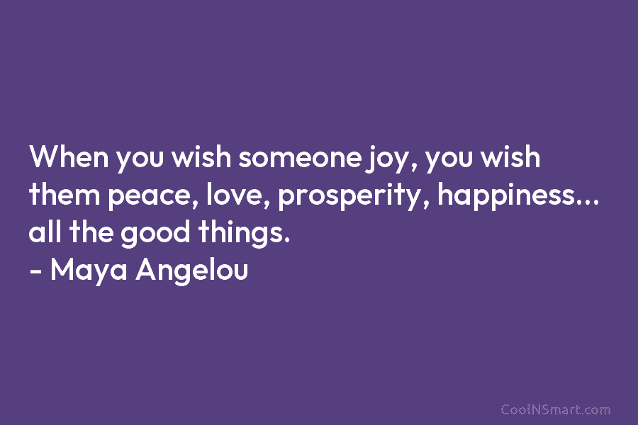 When you wish someone joy, you wish them peace, love, prosperity, happiness… all the good things. – Maya Angelou
